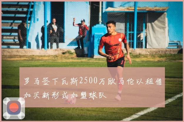 罗马签下瓦斯2500万欧马伦以租借加买断形式加盟球队