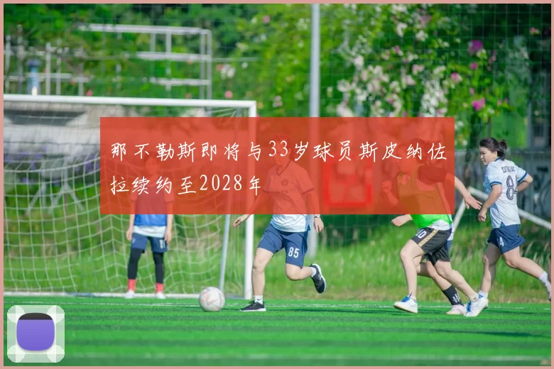那不勒斯即将与33岁球员斯皮纳佐拉续约至2028年