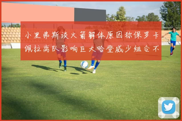 小里弗斯谈火箭解体原因称保罗卡佩拉离队影响巨大哈登威少组合不和谐