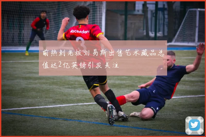 前热刺老板刘易斯出售艺术藏品总值达2亿英镑引发关注