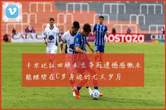 卡尔达拉回顾米兰争冠遗憾感慨未能继续在C罗身边的尤文岁月