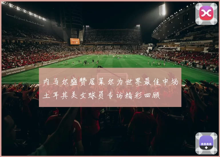 内马尔盛赞居莱尔为世界最佳中场土耳其美女球员专访精彩回顾