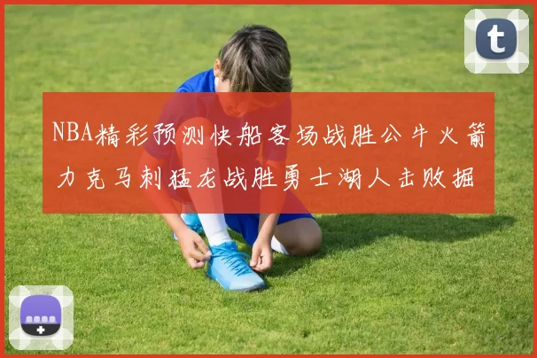 NBA精彩预测快船客场战胜公牛火箭力克马刺猛龙战胜勇士湖人击败掘金