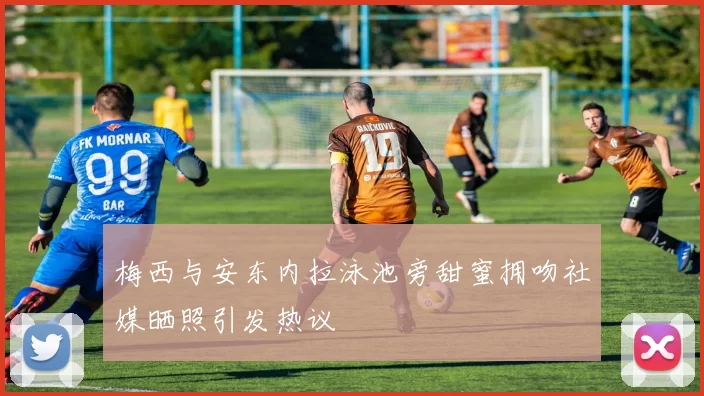 梅西与安东内拉泳池旁甜蜜拥吻社媒晒照引发热议