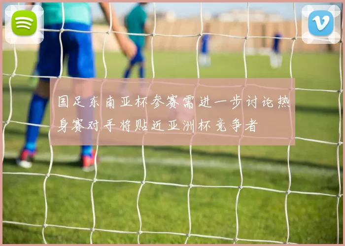 国足东南亚杯参赛需进一步讨论热身赛对手将贴近亚洲杯竞争者