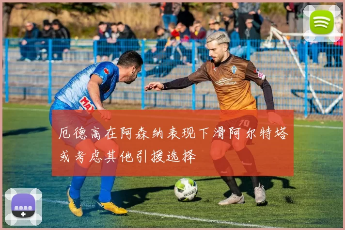厄德高在阿森纳表现下滑阿尔特塔或考虑其他引援选择
