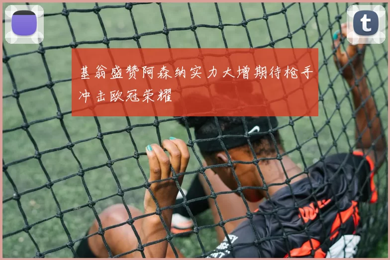 基翁盛赞阿森纳实力大增期待枪手冲击欧冠荣耀
